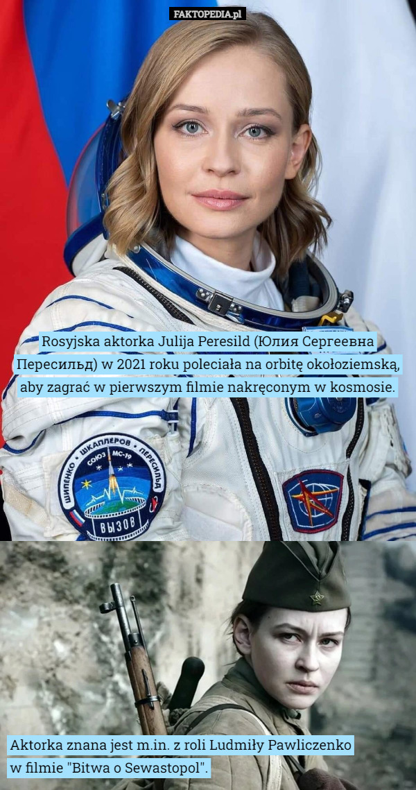 Rosyjska aktorka Julija Peresild (Юлия Сергеевна Пересильд) w 2021 roku poleciała na orbitę okołoziemską, aby zagrać w pierwszym filmie nakręconym w kosmosie. Aktorka znana jest m.in. z roli Ludmiły Pawliczenko
 w filmie "Bitwa o Sewastopol". 