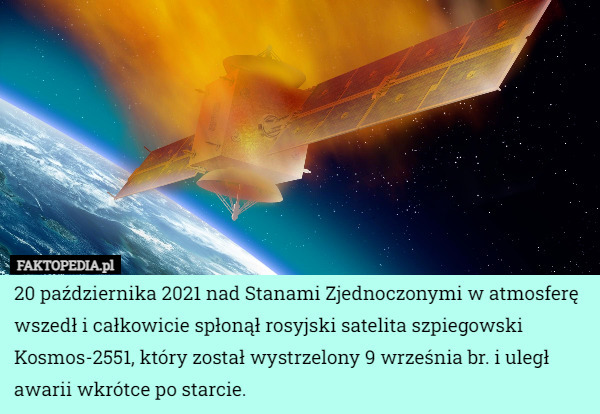 20 października 2021 nad Stanami Zjednoczonymi w atmosferę wszedł i całkowicie spłonął rosyjski satelita szpiegowski Kosmos-2551, który został wystrzelony 9 września br. i uległ awarii wkrótce po starcie. 