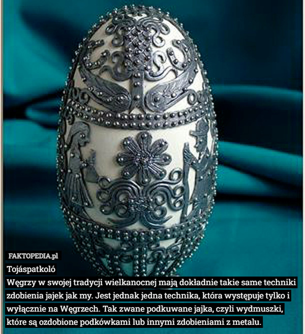 Tojáspatkoló
Węgrzy w swojej tradycji wielkanocnej mają dokładnie takie same techniki zdobienia jajek jak my. Jest jednak jedna technika, która występuje tylko i wyłącznie na Węgrzech. Tak zwane podkuwane jajka, czyli wydmuszki, które są ozdobione podkówkami lub innymi zdobieniami z metalu. 