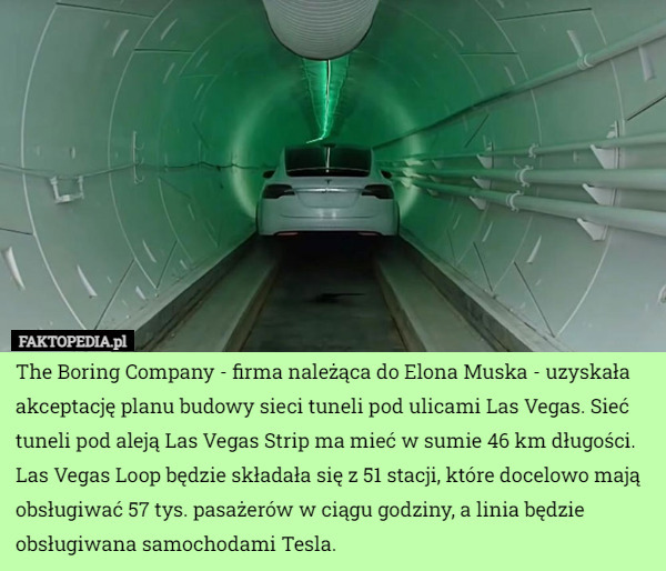 The Boring Company - firma należąca do Elona Muska - uzyskała akceptację planu budowy sieci tuneli pod ulicami Las Vegas. Sieć tuneli pod aleją Las Vegas Strip ma mieć w sumie 46 km długości.
Las Vegas Loop będzie składała się z 51 stacji, które docelowo mają obsługiwać 57 tys. pasażerów w ciągu godziny, a linia będzie obsługiwana samochodami Tesla. 