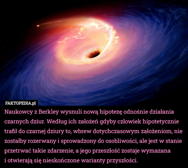 Naukowcy z Berkley wysnuli nową hipotezę odnośnie działania czarnych dziur. Według ich założeń gdyby człowiek hipotetycznie trafił do czarnej dziury to, wbrew dotychczasowym założeniom, nie zostałby rozerwany i sprowadzony do osobliwości, ale jest w stanie przetrwać takie zdarzenie, a jego przeszłość zostaje wymazana
 i otwierają się nieskończone warianty przyszłości. 