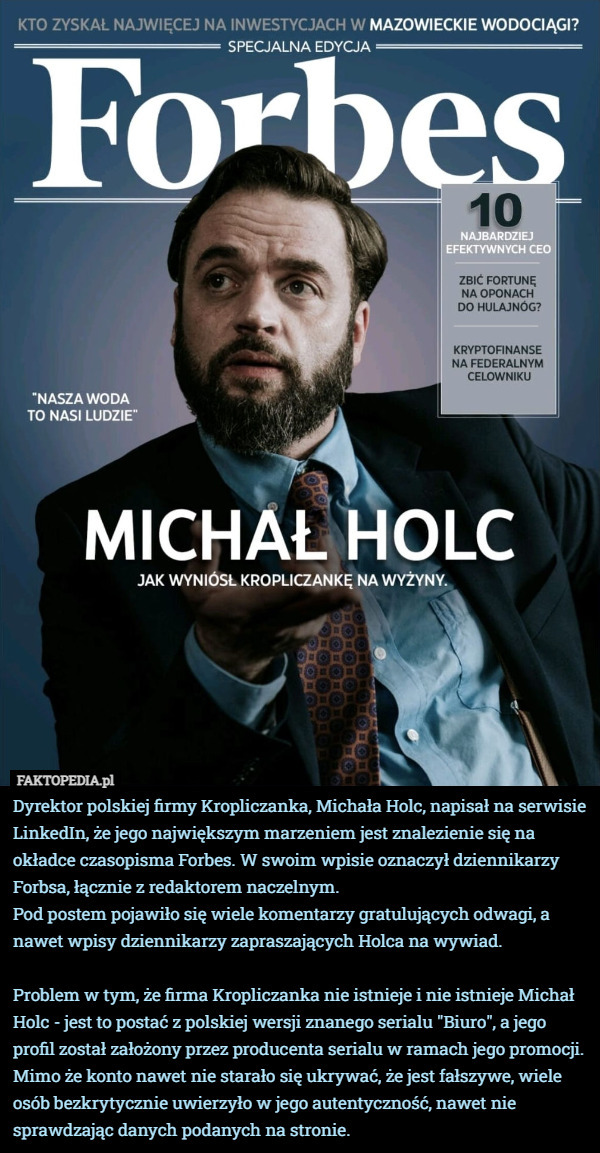 Dyrektor polskiej firmy Kropliczanka, Michała Holc, napisał na serwisie LinkedIn, że jego największym marzeniem jest znalezienie się na okładce czasopisma Forbes. W swoim wpisie oznaczył dziennikarzy Forbsa, łącznie z redaktorem naczelnym.
Pod postem pojawiło się wiele komentarzy gratulujących odwagi, a nawet wpisy dziennikarzy zapraszających Holca na wywiad.

Problem w tym, że firma Kropliczanka nie istnieje i nie istnieje Michał Holc - jest to postać z polskiej wersji znanego serialu "Biuro", a jego profil został założony przez producenta serialu w ramach jego promocji. Mimo że konto nawet nie starało się ukrywać, że jest fałszywe, wiele osób bezkrytycznie uwierzyło w jego autentyczność, nawet nie sprawdzając danych podanych na stronie. 