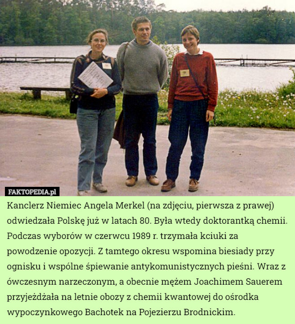 Kanclerz Niemiec Angela Merkel (na zdjęciu, pierwsza z prawej) odwiedzała Polskę już w latach 80. Była wtedy doktorantką chemii. Podczas wyborów w czerwcu 1989 r. trzymała kciuki za powodzenie opozycji. Z tamtego okresu wspomina biesiady przy ognisku i wspólne śpiewanie antykomunistycznych pieśni. Wraz z ówczesnym narzeczonym, a obecnie mężem Joachimem Sauerem przyjeżdżała na letnie obozy z chemii kwantowej do ośrodka wypoczynkowego Bachotek na Pojezierzu Brodnickim. 