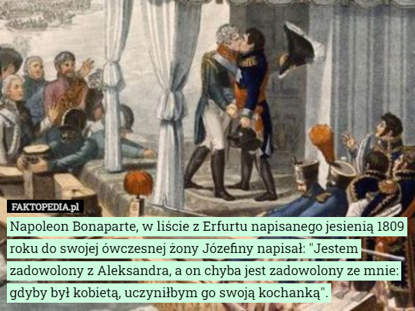 Napoleon Bonaparte, w liście z Erfurtu napisanego jesienią 1809 roku do swojej ówczesnej żony Józefiny napisał: "Jestem zadowolony z Aleksandra, a on chyba jest zadowolony ze mnie: gdyby był kobietą, uczyniłbym go swoją kochanką". 