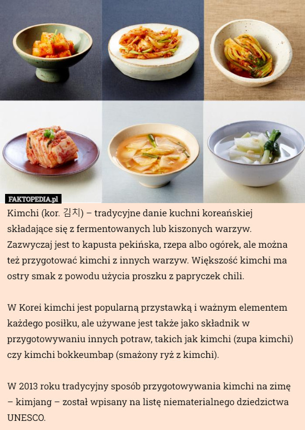 Kimchi (kor. 김치) – tradycyjne danie kuchni koreańskiej składające się z fermentowanych lub kiszonych warzyw. Zazwyczaj jest to kapusta pekińska, rzepa albo ogórek, ale można też przygotować kimchi z innych warzyw. Większość kimchi ma ostry smak z powodu użycia proszku z papryczek chili.

W Korei kimchi jest popularną przystawką i ważnym elementem każdego posiłku, ale używane jest także jako składnik w przygotowywaniu innych potraw, takich jak kimchi (zupa kimchi) czy kimchi bokkeumbap (smażony ryż z kimchi).

W 2013 roku tradycyjny sposób przygotowywania kimchi na zimę – kimjang – został wpisany na listę niematerialnego dziedzictwa UNESCO. 