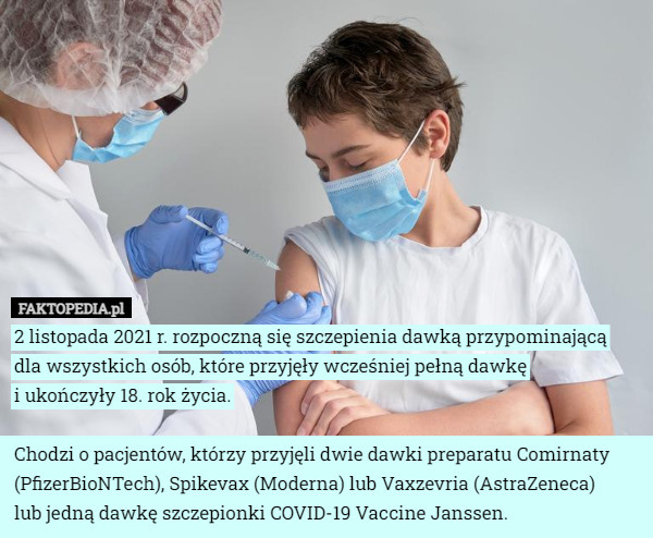 2 listopada 2021 r. rozpoczną się szczepienia dawką przypominającą
 dla wszystkich osób, które przyjęły wcześniej pełną dawkę
 i ukończyły 18. rok życia.

Chodzi o pacjentów, którzy przyjęli dwie dawki preparatu Comirnaty (PfizerBioNTech), Spikevax (Moderna) lub Vaxzevria (AstraZeneca)
 lub jedną dawkę szczepionki COVID-19 Vaccine Janssen. 