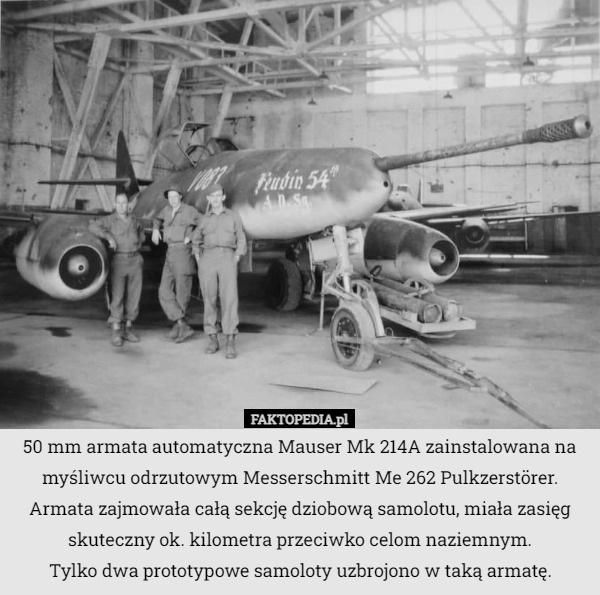 50 mm armata automatyczna Mauser Mk 214A zainstalowana na myśliwcu odrzutowym Messerschmitt Me 262 Pulkzerstörer. Armata zajmowała całą sekcję dziobową samolotu, miała zasięg skuteczny ok. kilometra przeciwko celom naziemnym.
 Tylko dwa prototypowe samoloty uzbrojono w taką armatę. 