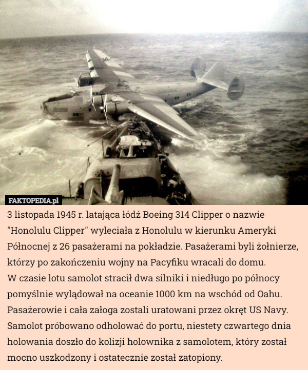 3 listopada 1945 r. latająca łódź Boeing 314 Clipper o nazwie "Honolulu Clipper" wyleciała z Honolulu w kierunku Ameryki Północnej z 26 pasażerami na pokładzie. Pasażerami byli żołnierze, którzy po zakończeniu wojny na Pacyfiku wracali do domu.
W czasie lotu samolot stracił dwa silniki i niedługo po północy pomyślnie wylądował na oceanie 1000 km na wschód od Oahu. Pasażerowie i cała załoga zostali uratowani przez okręt US Navy.
Samolot próbowano odholować do portu, niestety czwartego dnia holowania doszło do kolizji holownika z samolotem, który został mocno uszkodzony i ostatecznie został zatopiony. 