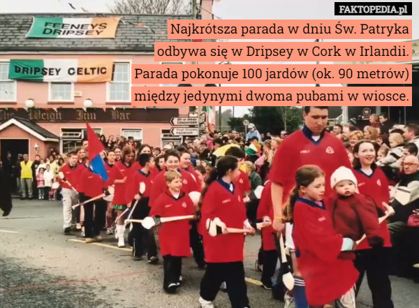 Najkrótsza parada w dniu Św. Patryka odbywa się w Dripsey w Cork w Irlandii. Parada pokonuje 100 jardów (ok. 90 metrów) między jedynymi dwoma pubami w wiosce. 
