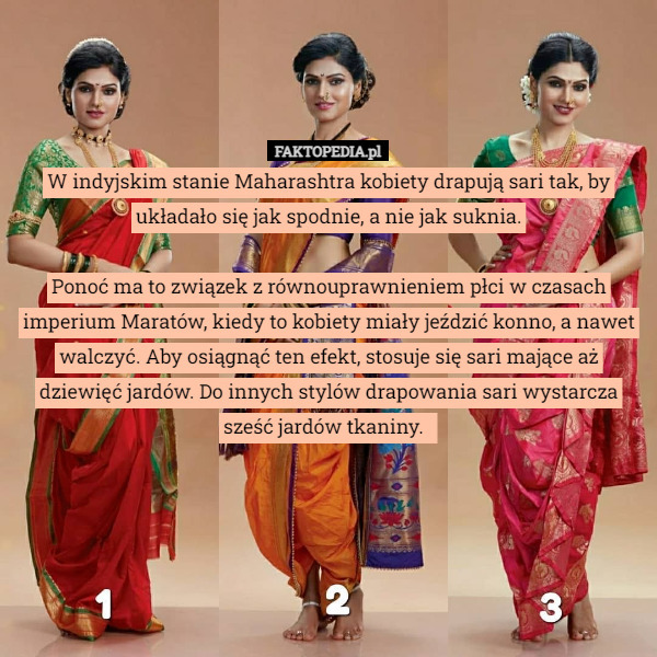 W indyjskim stanie Maharashtra kobiety drapują sari tak, by układało się jak spodnie, a nie jak suknia.

Ponoć ma to związek z równouprawnieniem płci w czasach imperium Maratów, kiedy to kobiety miały jeździć konno, a nawet walczyć. Aby osiągnąć ten efekt, stosuje się sari mające aż dziewięć jardów. Do innych stylów drapowania sari wystarcza sześć jardów tkaniny. 