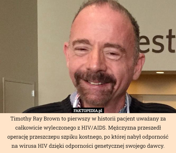 Timothy Ray Brown to pierwszy w historii pacjent uważany za całkowicie wyleczonego z HIV/AIDS. Mężczyzna przeszedł operację przeszczepu szpiku kostnego, po której nabył odporność na wirusa HIV dzięki odporności genetycznej swojego dawcy. 
