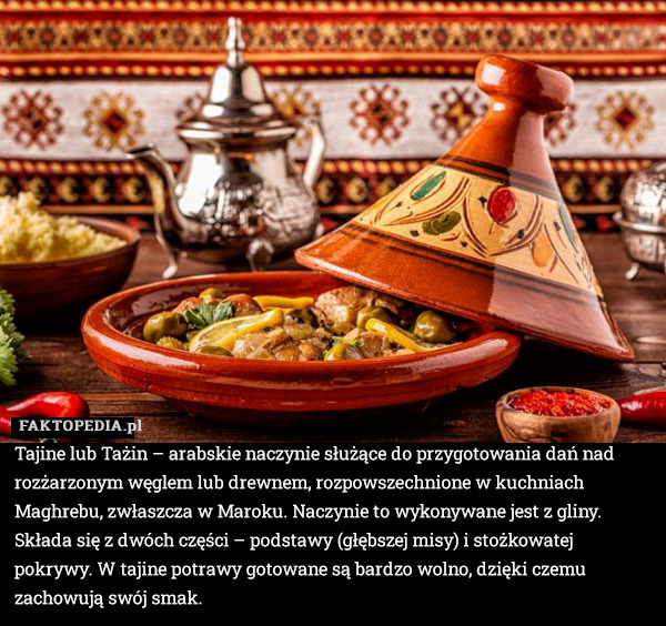 Tajine lub Tażin – arabskie naczynie służące do przygotowania dań nad rozżarzonym węglem lub drewnem, rozpowszechnione w kuchniach Maghrebu, zwłaszcza w Maroku. Naczynie to wykonywane jest z gliny. Składa się z dwóch części – podstawy (głębszej misy) i stożkowatej pokrywy. W tajine potrawy gotowane są bardzo wolno, dzięki czemu zachowują swój smak. 
