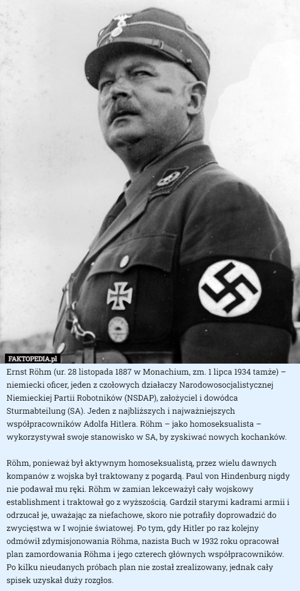 Ernst Röhm (ur. 28 listopada 1887 w Monachium, zm. 1 lipca 1934 tamże) – niemiecki oficer, jeden z czołowych działaczy Narodowosocjalistycznej Niemieckiej Partii Robotników (NSDAP), założyciel i dowódca Sturmabteilung (SA). Jeden z najbliższych i najważniejszych współpracowników Adolfa Hitlera. Röhm – jako homoseksualista – wykorzystywał swoje stanowisko w SA, by zyskiwać nowych kochanków.

 Röhm, ponieważ był aktywnym homoseksualistą, przez wielu dawnych kompanów z wojska był traktowany z pogardą. Paul von Hindenburg nigdy nie podawał mu ręki. Röhm w zamian lekceważył cały wojskowy establishment i traktował go z wyższością. Gardził starymi kadrami armii i odrzucał je, uważając za niefachowe, skoro nie potrafiły doprowadzić do zwycięstwa w I wojnie światowej. Po tym, gdy Hitler po raz kolejny odmówił zdymisjonowania Röhma, nazista Buch w 1932 roku opracował plan zamordowania Röhma i jego czterech głównych współpracowników. Po kilku nieudanych próbach plan nie został zrealizowany, jednak cały spisek uzyskał duży rozgłos. 