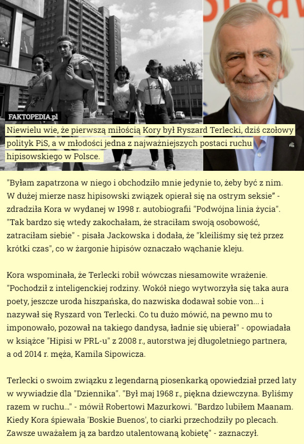 Niewielu wie, że pierwszą miłością Kory był Ryszard Terlecki, dziś czołowy polityk PiS, a w młodości jedna z najważniejszych postaci ruchu hipisowskiego w Polsce. 

"Byłam zapatrzona w niego i obchodziło mnie jedynie to, żeby być z nim.
 W dużej mierze nasz hipisowski związek opierał się na ostrym seksie” - zdradziła Kora w wydanej w 1998 r. autobiografii "Podwójna linia życia". "Tak bardzo się wtedy zakochałam, że straciłam swoją osobowość, zatraciłam siebie" - pisała Jackowska i dodała, że "kleiliśmy się też przez krótki czas", co w żargonie hipisów oznaczało wąchanie kleju.

Kora wspominała, że Terlecki robił wówczas niesamowite wrażenie. "Pochodził z inteligenckiej rodziny. Wokół niego wytworzyła się taka aura poety, jeszcze uroda hiszpańska, do nazwiska dodawał sobie von... i nazywał się Ryszard von Terlecki. Co tu dużo mówić, na pewno mu to imponowało, pozował na takiego dandysa, ładnie się ubierał" - opowiadała w książce "Hipisi w PRL-u" z 2008 r., autorstwa jej długoletniego partnera,
 a od 2014 r. męża, Kamila Sipowicza.

Terlecki o swoim związku z legendarną piosenkarką opowiedział przed laty w wywiadzie dla "Dziennika". "Był maj 1968 r., piękna dziewczyna. Byliśmy razem w ruchu…" - mówił Robertowi Mazurkowi. "Bardzo lubiłem Maanam. Kiedy Kora śpiewała 'Boskie Buenos', to ciarki przechodziły po plecach. Zawsze uważałem ją za bardzo utalentowaną kobietę" - zaznaczył. 