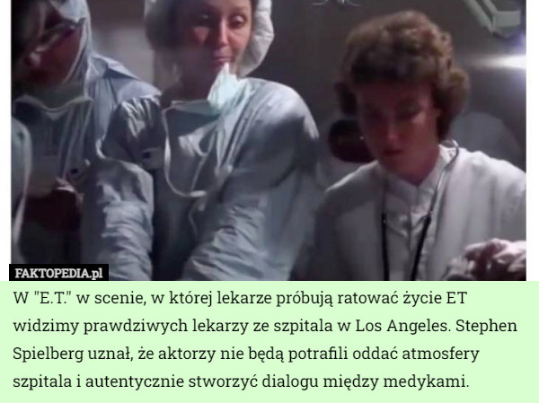 W "E.T." w scenie, w której lekarze próbują ratować życie ET widzimy prawdziwych lekarzy ze szpitala w Los Angeles. Stephen Spielberg uznał, że aktorzy nie będą potrafili oddać atmosfery szpitala i autentycznie stworzyć dialogu między medykami. 