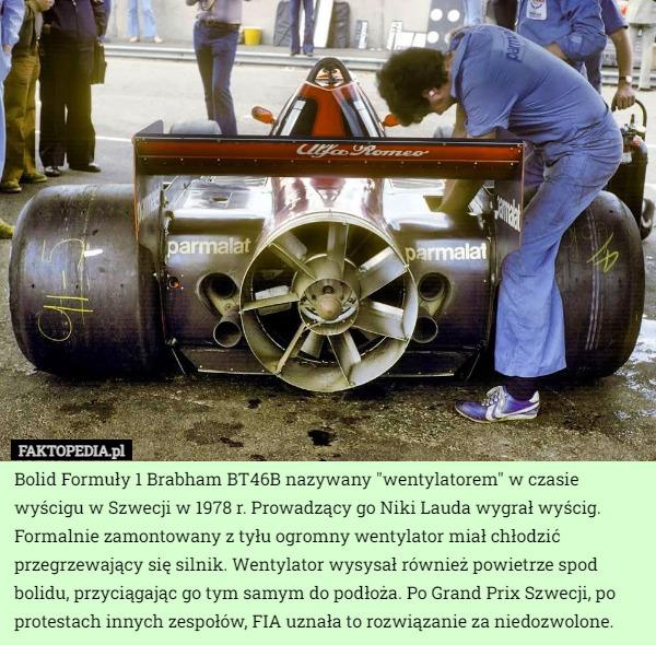 Bolid Formuły 1 Brabham BT46B nazywany "wentylatorem" w czasie wyścigu w Szwecji w 1978 r. Prowadzący go Niki Lauda wygrał wyścig.
Formalnie zamontowany z tyłu ogromny wentylator miał chłodzić przegrzewający się silnik. Wentylator wysysał również powietrze spod bolidu, przyciągając go tym samym do podłoża. Po Grand Prix Szwecji, po protestach innych zespołów, FIA uznała to rozwiązanie za niedozwolone. 