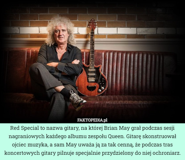 Red Special to nazwa gitary, na której Brian May grał podczas sesji nagraniowych każdego albumu zespołu Queen. Gitarę skonstruował ojciec muzyka, a sam May uważa ją za tak cenną, że podczas tras koncertowych gitary pilnuje specjalnie przydzielony do niej ochroniarz. 