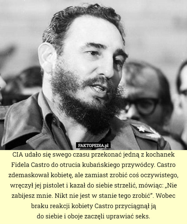 CIA udało się swego czasu przekonać jedną z kochanek Fidela Castro do otrucia kubańskiego przywódcy. Castro zdemaskował kobietę, ale zamiast zrobić coś oczywistego, wręczył jej pistolet i kazał do siebie strzelić, mówiąc: „Nie zabijesz mnie. Nikt nie jest w stanie tego zrobić”. Wobec braku reakcji kobiety Castro przyciągnął ją
do siebie i oboje zaczęli uprawiać seks. 