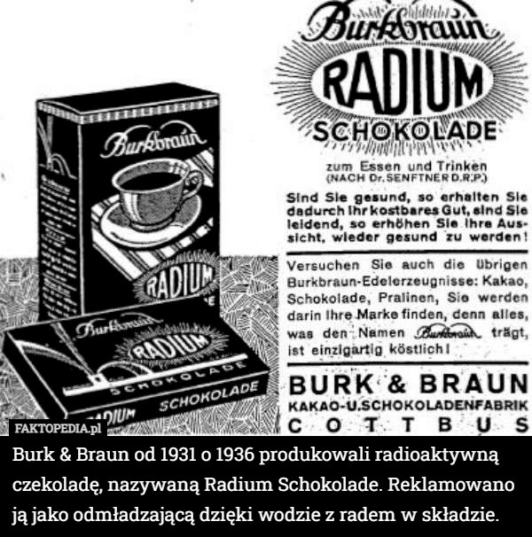 Burk & Braun od 1931 o 1936 produkowali radioaktywną czekoladę, nazywaną Radium Schokolade. Reklamowano ją jako odmładzającą dzięki wodzie z radem w składzie. 