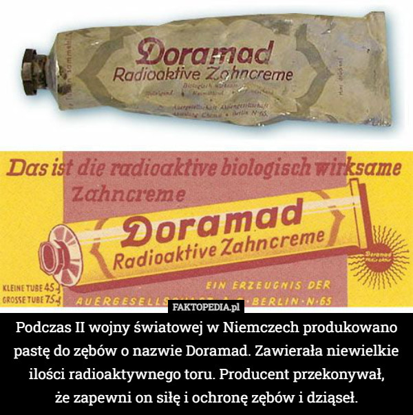 Podczas II wojny światowej w Niemczech produkowano pastę do zębów o nazwie Doramad. Zawierała niewielkie ilości radioaktywnego toru. Producent przekonywał,
 że zapewni on siłę i ochronę zębów i dziąseł. 