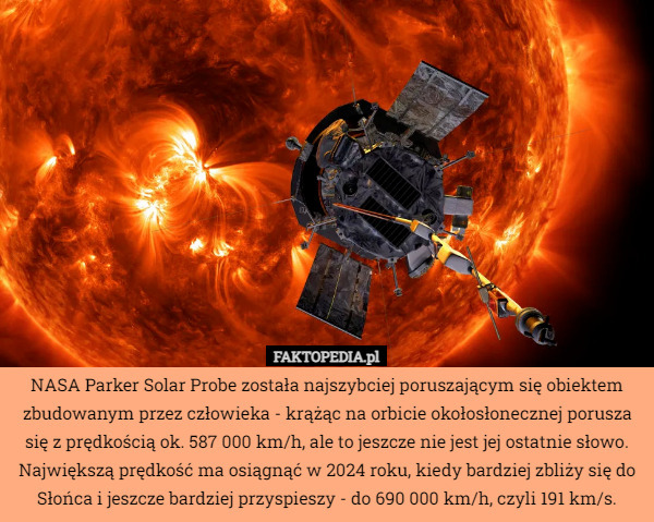 NASA Parker Solar Probe została najszybciej poruszającym się obiektem zbudowanym przez człowieka - krążąc na orbicie okołosłonecznej porusza się z prędkością ok. 587 000 km/h, ale to jeszcze nie jest jej ostatnie słowo. Największą prędkość ma osiągnąć w 2024 roku, kiedy bardziej zbliży się do Słońca i jeszcze bardziej przyspieszy - do 690 000 km/h, czyli 191 km/s. 