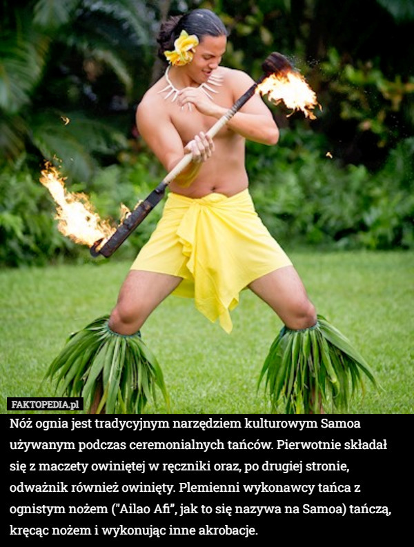 Nóż ognia jest tradycyjnym narzędziem kulturowym Samoa używanym podczas ceremonialnych tańców. Pierwotnie składał się z maczety owiniętej w ręczniki oraz, po drugiej stronie, odważnik również owinięty. Plemienni wykonawcy tańca z ognistym nożem ("Ailao Afi”, jak to się nazywa na Samoa) tańczą, kręcąc nożem i wykonując inne akrobacje. 