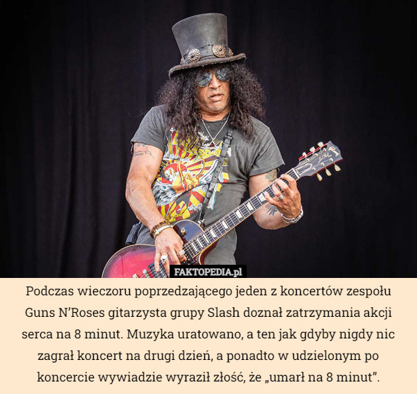 Podczas wieczoru poprzedzającego jeden z koncertów zespołu Guns N’Roses gitarzysta grupy Slash doznał zatrzymania akcji serca na 8 minut. Muzyka uratowano, a ten jak gdyby nigdy nic zagrał koncert na drugi dzień, a ponadto w udzielonym po koncercie wywiadzie wyraził złość, że „umarł na 8 minut”. 
