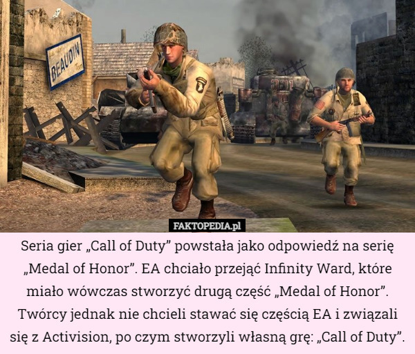 Seria gier „Call of Duty” powstała jako odpowiedź na serię „Medal of Honor”. EA chciało przejąć Infinity Ward, które miało wówczas stworzyć drugą część „Medal of Honor”. Twórcy jednak nie chcieli stawać się częścią EA i związali się z Activision, po czym stworzyli własną grę: „Call of Duty”. 