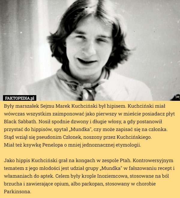 Były marszałek Sejmu Marek Kuchciński był hipisem. Kuchciński miał wówczas wszystkim zaimponować jako pierwszy w mieście posiadacz płyt Black Sabbath. Nosił spodnie dzwony i długie włosy, a gdy postanowił przystać do hippisów, spytał „Mundka", czy może zapisać się na członka. Stąd wziął się pseudonim Członek, noszony przez Kuchcińskiego.
 Miał też ksywkę Penelopa o mniej jednoznacznej etymologii.

Jako hippis Kuchciński grał na kongach w zespole Ptah. Kontrowersyjnym tematem z jego młodości jest udział grupy „Mundka" w fałszowaniu recept i włamaniach do aptek. Celem były krople Inoziemcowa, stosowane na ból brzucha i zawierające opium, albo parkopan, stosowany w chorobie Parkinsona. 