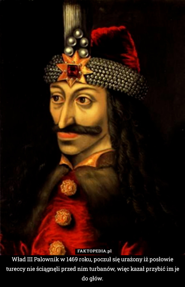 Wład III Palownik w 1469 roku, poczuł się urażony iż posłowie tureccy nie ściągnęli przed nim turbanów, więc kazał przybić im je do głów. 