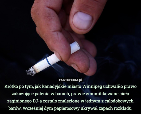 Krótko po tym, jak kanadyjskie miasto Winnipeg uchwaliło prawo zakazujące palenia w barach, prawie zmumifikowane ciało zaginionego DJ-a zostało znalezione w jednym z całodobowych barów. Wcześniej dym papierosowy ukrywał zapach rozkładu. 