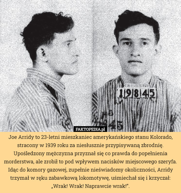 Joe Arridy to 23-letni mieszkaniec amerykańskiego stanu Kolorado, stracony w 1939 roku za niesłusznie przypisywaną zbrodnię. Upośledzony mężczyzna przyznał się co prawda do popełnienia morderstwa, ale zrobił to pod wpływem nacisków miejscowego szeryfa. Idąc do komory gazowej, zupełnie nieświadomy okoliczności, Arridy trzymał w ręku zabawkową lokomotywę, uśmiechał się i krzyczał: „Wrak! Wrak! Naprawcie wrak!”. 