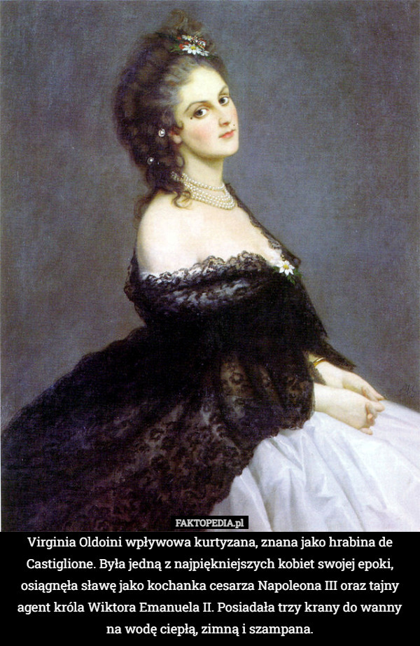 Virginia Oldoini wpływowa kurtyzana, znana jako hrabina de Castiglione. Była jedną z najpiękniejszych kobiet swojej epoki, osiągnęła sławę jako kochanka cesarza Napoleona III oraz tajny agent króla Wiktora Emanuela II. Posiadała trzy krany do wanny na wodę ciepłą, zimną i szampana. 