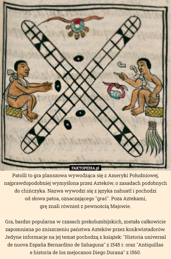 Patolli to gra planszowa wywodząca się z Ameryki Południowej, najprawdopodobniej wymyślona przez Azteków, o zasadach podobnych do chińczyka. Nazwa wywodzi się z języka nahuatl i pochodzi
 od słowa patoa, oznaczającego "grać". Poza Aztekami,
 grę znali również z pewnością Majowie.

Gra, bardzo popularna w czasach prekolumbijskich, została całkowicie zapomniana po zniszczeniu państwa Azteków przez konkwistadorów. Jedyne informacje na jej temat pochodzą z książek: "Historia universal de nuova España Bernardino de Sahaguna" z 1545 r. oraz "Antiquillas
 e historia de los mejocanos Diego Durana" z 1560. 