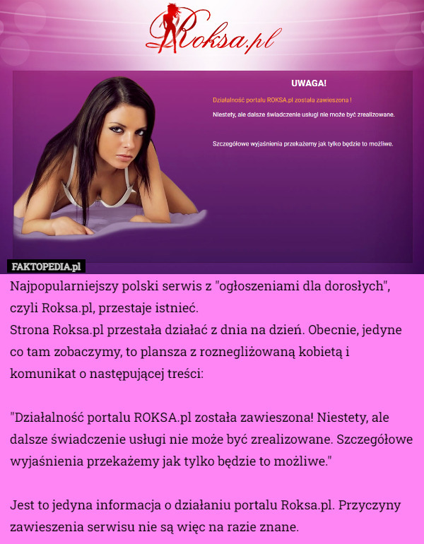 Najpopularniejszy polski serwis z "ogłoszeniami dla dorosłych", czyli Roksa.pl, przestaje istnieć.
Strona Roksa.pl przestała działać z dnia na dzień. Obecnie, jedyne co tam zobaczymy, to plansza z roznegliżowaną kobietą i komunikat o następującej treści:

"Działalność portalu ROKSA.pl została zawieszona! Niestety, ale dalsze świadczenie usługi nie może być zrealizowane. Szczegółowe wyjaśnienia przekażemy jak tylko będzie to możliwe."

Jest to jedyna informacja o działaniu portalu Roksa.pl. Przyczyny zawieszenia serwisu nie są więc na razie znane. 