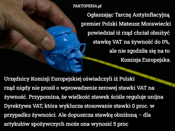 Ogłaszając Tarczę Antyinflacyjną 
premier Polski Mateusz Morawiecki
 powiedział ​iż rząd chciał obniżyć 
stawkę VAT na żywność do 0%, 
ale nie zgodziła się na to 
Komisja Europejska. Urzędnicy Komisji Europejskiej oświadczyli iż Polski
 rząd nigdy nie prosił o wprowadzenie zerowej stawki VAT na żywność. Przypomina, że wielkość stawek ściśle reguluje unijna Dyrektywa VAT, która wyklucza stosowanie stawki 0 proc. w przypadku żywności. Ale dopuszcza stawkę obniżoną – dla artykułów spożywczych może ona wynosić 5 proc 