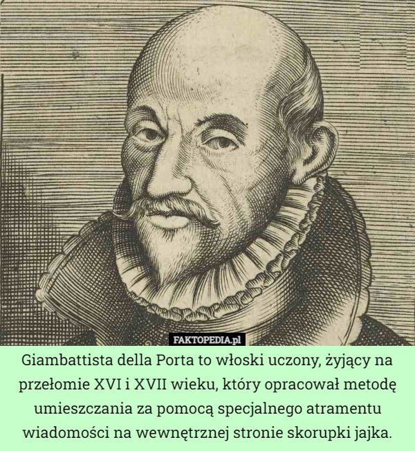 Giambattista della Porta to włoski uczony, żyjący na przełomie XVI i XVII wieku, który opracował metodę umieszczania za pomocą specjalnego atramentu wiadomości na wewnętrznej stronie skorupki jajka. 