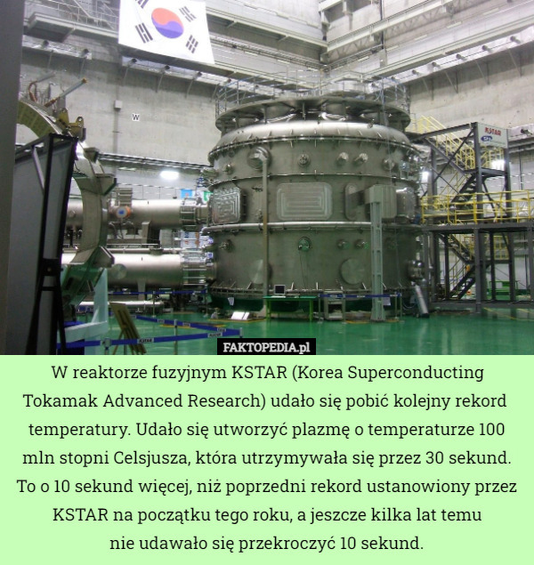 W reaktorze fuzyjnym KSTAR (Korea Superconducting Tokamak Advanced Research) udało się pobić kolejny rekord  temperatury. Udało się utworzyć plazmę o temperaturze 100 mln stopni Celsjusza, która utrzymywała się przez 30 sekund.
To o 10 sekund więcej, niż poprzedni rekord ustanowiony przez KSTAR na początku tego roku, a jeszcze kilka lat temu
 nie udawało się przekroczyć 10 sekund. 