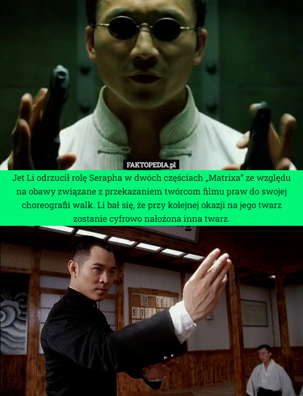 Jet Li odrzucił rolę Serapha w dwóch częściach „Matrixa” ze względu na obawy związane z przekazaniem twórcom filmu praw do swojej choreografii walk. Li bał się, że przy kolejnej okazji na jego twarz zostanie cyfrowo nałożona inna twarz. 