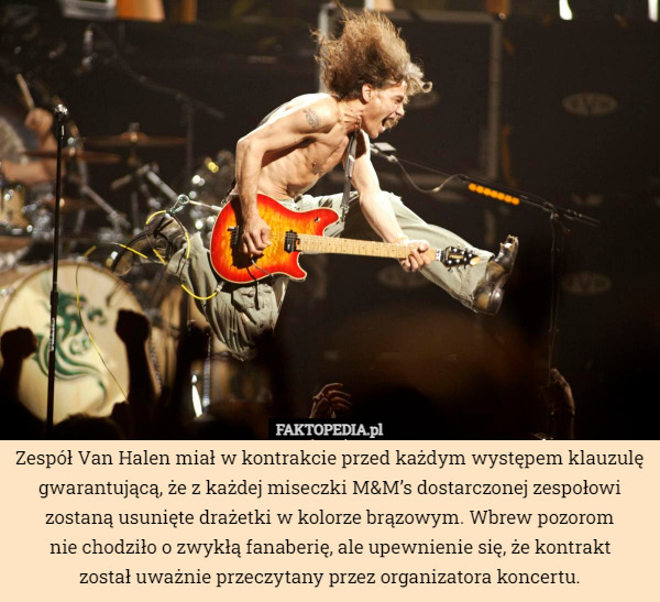 Zespół Van Halen miał w kontrakcie przed każdym występem klauzulę gwarantującą, że z każdej miseczki M&M’s dostarczonej zespołowi zostaną usunięte drażetki w kolorze brązowym. Wbrew pozorom
nie chodziło o zwykłą fanaberię, ale upewnienie się, że kontrakt
został uważnie przeczytany przez organizatora koncertu. 