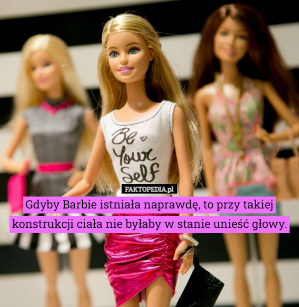 Gdyby Barbie istniała naprawdę, to przy takiej konstrukcji ciała nie byłaby w stanie unieść głowy. 