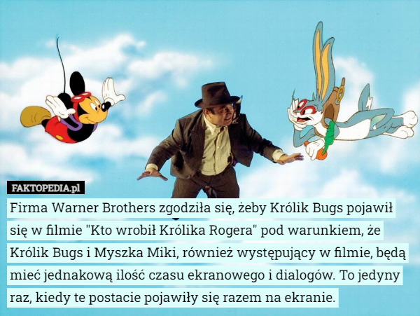 Firma Warner Brothers zgodziła się, żeby Królik Bugs pojawił się w filmie "Kto wrobił Królika Rogera" pod warunkiem, że Królik Bugs i Myszka Miki, również występujący w filmie, będą mieć jednakową ilość czasu ekranowego i dialogów. To jedyny raz, kiedy te postacie pojawiły się razem na ekranie. 