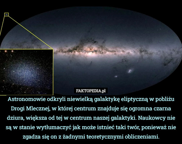 Astronomowie odkryli niewielką galaktykę eliptyczną w pobliżu Drogi Mlecznej, w której centrum znajduje się ogromna czarna dziura, większa od tej w centrum naszej galaktyki. Naukowcy nie są w stanie wytłumaczyć jak może istnieć taki twór, ponieważ nie zgadza się on z żadnymi teoretycznymi obliczeniami. 