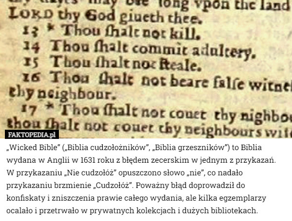 „Wicked Bible” („Biblia cudzołożników”, „Biblia grzeszników”) to Biblia wydana w Anglii w 1631 roku z błędem zecerskim w jednym z przykazań. W przykazaniu „Nie cudzołóż” opuszczono słowo „nie”, co nadało przykazaniu brzmienie „Cudzołóż”. Poważny błąd doprowadził do konfiskaty i zniszczenia prawie całego wydania, ale kilka egzemplarzy ocalało i przetrwało w prywatnych kolekcjach i dużych bibliotekach. 