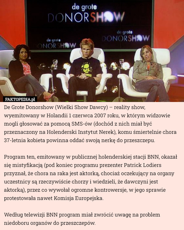 De Grote Donorshow (Wielki Show Dawcy) – reality show, wyemitowany w Holandii 1 czerwca 2007 roku, w którym widzowie mogli głosować za pomocą SMS-ów (dochód z nich miał być przeznaczony na Holenderski Instytut Nerek), komu śmiertelnie chora 37-letnia kobieta powinna oddać swoją nerkę do przeszczepu. 

Program ten, emitowany w publicznej holenderskiej stacji BNN, okazał się mistyfikacją (pod koniec programu prezenter Patrick Lodiers przyznał, że chora na raka jest aktorką, chociaż oczekujący na organy uczestnicy są rzeczywiście chorzy i wiedzieli, że dawczyni jest aktorką), przez co wywołał ogromne kontrowersje, w jego sprawie protestowała nawet Komisja Europejska. 

Według telewizji BNN program miał zwrócić uwagę na problem niedoboru organów do przeszczepów. 