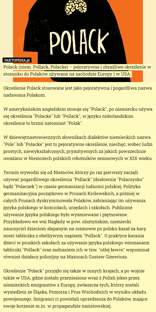 Polack (niem. Pollack, Polacke) – pejoratywne i obraźliwe określenie w stosunku do Polaków używane na zachodzie Europy i w USA.

Określenie Polack stosowane jest jako pejoratywna i pogardliwa nazwa nadawana Polakom.

W amerykańskim angielskim stosuje się "Polack", po niemiecku używa się określenia "Polacke" lub "Pollack", w języku niderlandzkim określenie to brzmi natomiast "Polak".

W dziewiętnastowiecznych słownikach dialektów niemieckich nazwa "Pole" lub "Polacke" jest to pejoratywne określenie, niechęć, wobec ludzi prostych, niewykształconych, prymitywnych za jakich powszechnie uważano w Niemczech polskich robotników sezonowych w XIX wieku.

Termin wywodzi się od Niemców, którzy po raz pierwszy zaczęli używać pogardliwego określenia "Pollack" (dosłownie "Polaczysko" bądź "Polaczek") w czasie germanizacji ludności polskiej. Polityka germanizacyjna początkowo w Prusach Królewskich, a później w całych Prusach dyskryminowała Polaków, zabraniając im używania języka polskiego w kościołach, urzędach i szkołach. Publiczne używanie języka polskiego było wyśmiewane i piętnowane. Przykładowo we wsi Nagłady w pow. olsztyńskim, niemiecki nauczyciel dzieciom złapanym na rozmowie po polsku kazał za karę nosić tabliczkę z obelżywym napisem "Pollack". O praktyce karania dzieci w pruskich szkołach za używanie języka polskiego wieszaniem tabliczki "Pollack" oraz sadzaniem ich w tzw. "oślej ławce" wspominał również działacz polonijny na Mazurach Gustaw Gizewiusz.

Określenie "Polack" przyjęło się także w innych krajach, a po wojnie także w USA, gdzie zostało przeniesione wraz z Polish jokes przez niemieckich emigrantów z Europy, zwłaszcza tych, którzy zostali wysiedleni ze Śląska, Pomorza i Prus Wschodnich w wyniku układu powojennego. Imigranci ci powielali uprzedzenia do Polaków, mające swoje korzenie m.in. w propagandzie nazistowskiej. 