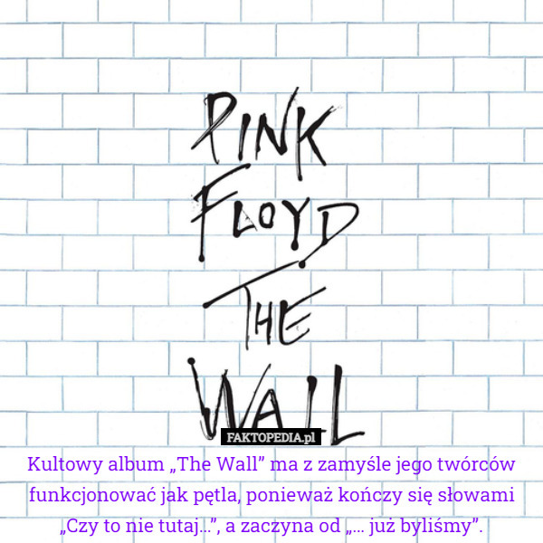 Kultowy album „The Wall” ma z zamyśle jego twórców funkcjonować jak pętla, ponieważ kończy się słowami „Czy to nie tutaj…”, a zaczyna od „… już byliśmy”. 