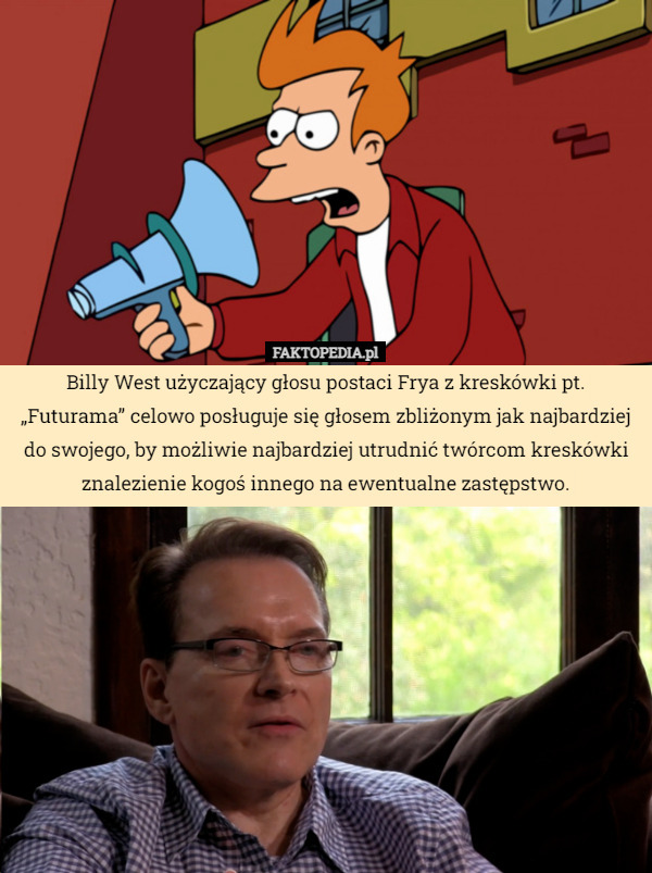 Billy West użyczający głosu postaci Frya z kreskówki pt. „Futurama” celowo posługuje się głosem zbliżonym jak najbardziej do swojego, by możliwie najbardziej utrudnić twórcom kreskówki znalezienie kogoś innego na ewentualne zastępstwo. 