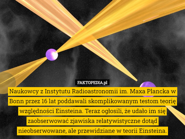 Naukowcy z Instytutu Radioastronomii im. Maxa Plancka w Bonn przez 16 lat poddawali skomplikowanym testom teorię względności Einsteina. Teraz ogłosili, że udało im się zaobserwować zjawiska relatywistyczne dotąd nieobserwowane, ale przewidziane w teorii Einsteina. 