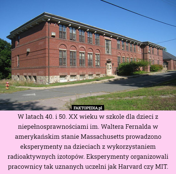 W latach 40. i 50. XX wieku w szkole dla dzieci z niepełnosprawnościami im. Waltera Fernalda w amerykańskim stanie Massachusetts prowadzono eksperymenty na dzieciach z wykorzystaniem radioaktywnych izotopów. Eksperymenty organizowali pracownicy tak uznanych uczelni jak Harvard czy MIT. 